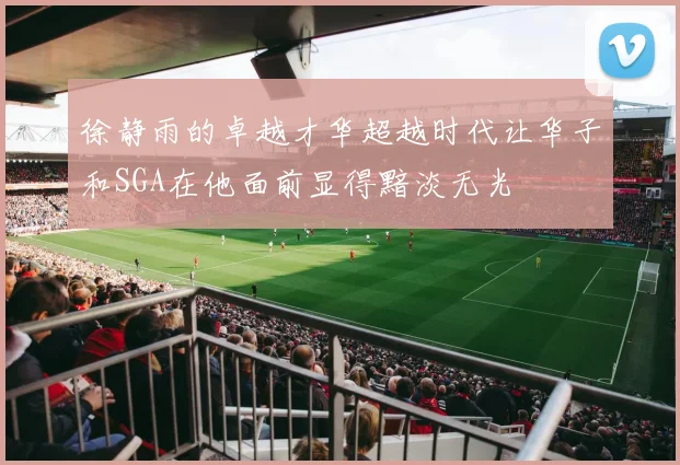 徐静雨的卓越才华超越时代让华子和SGA在他面前显得黯淡无光