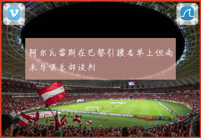 阿尔瓦雷斯在巴黎引援名单上但尚未与俱乐部谈判
