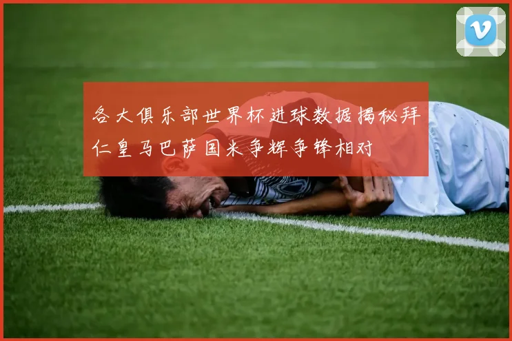 各大俱乐部世界杯进球数据揭秘拜仁皇马巴萨国米争辉争锋相对