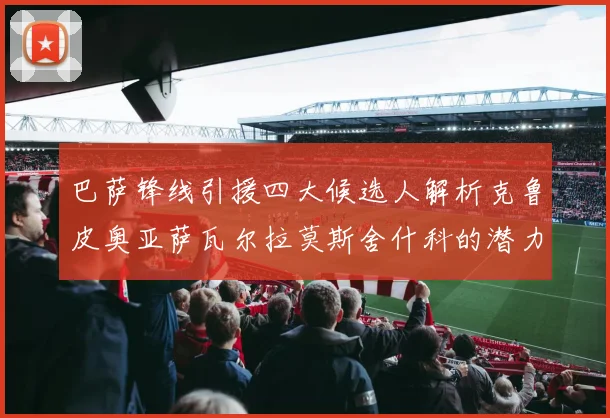 巴萨锋线引援四大候选人解析克鲁皮奥亚萨瓦尔拉莫斯舍什科的潜力与前景