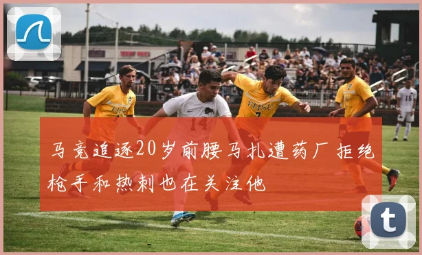 马竞追逐20岁前腰马扎遭药厂拒绝枪手和热刺也在关注他
