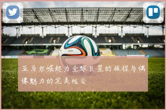 亚马尔崛起为全球巨星的旅程与偶像魅力的完美结合