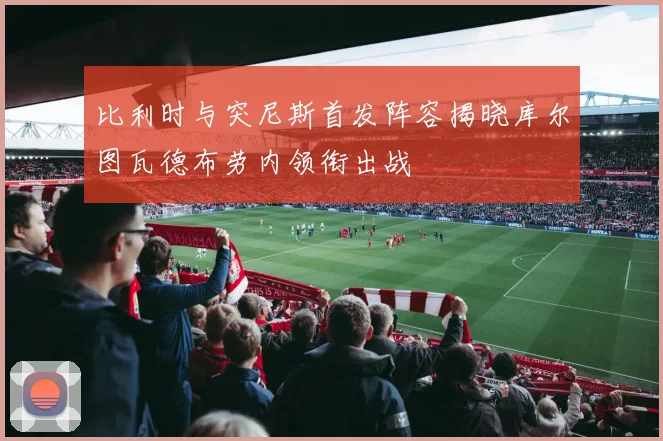 比利时与突尼斯首发阵容揭晓库尔图瓦德布劳内领衔出战