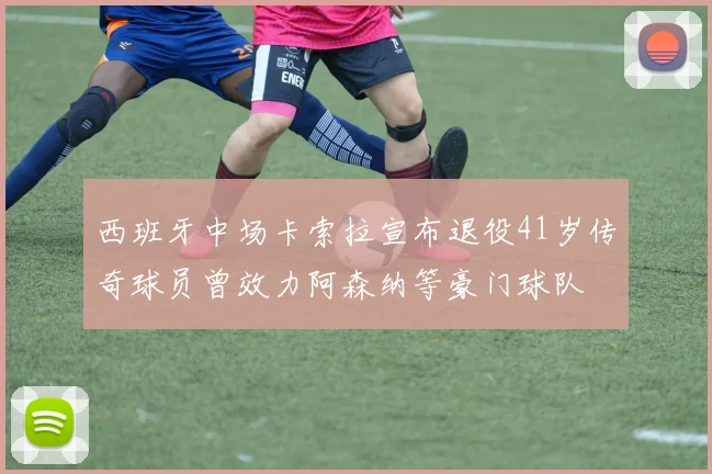 西班牙中场卡索拉宣布退役41岁传奇球员曾效力阿森纳等豪门球队