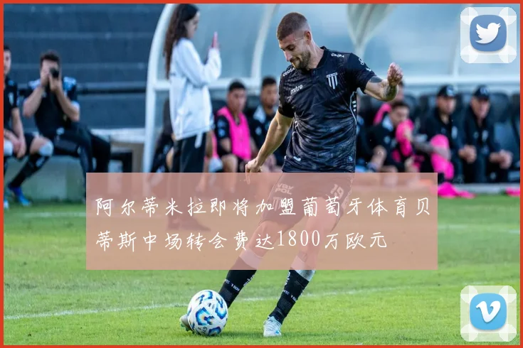 阿尔蒂米拉即将加盟葡萄牙体育贝蒂斯中场转会费达1800万欧元