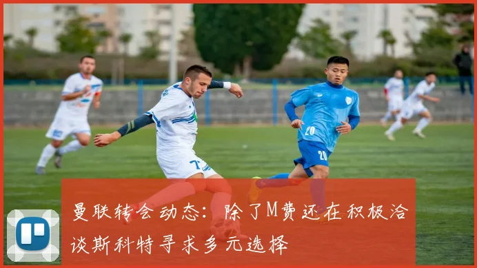 曼联转会动态：除了M费还在积极洽谈斯科特寻求多元选择