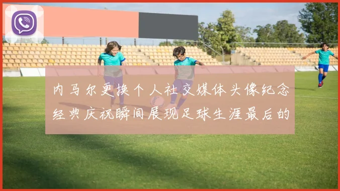 内马尔更换个人社交媒体头像纪念经典庆祝瞬间展现足球生涯最后的辉煌时刻