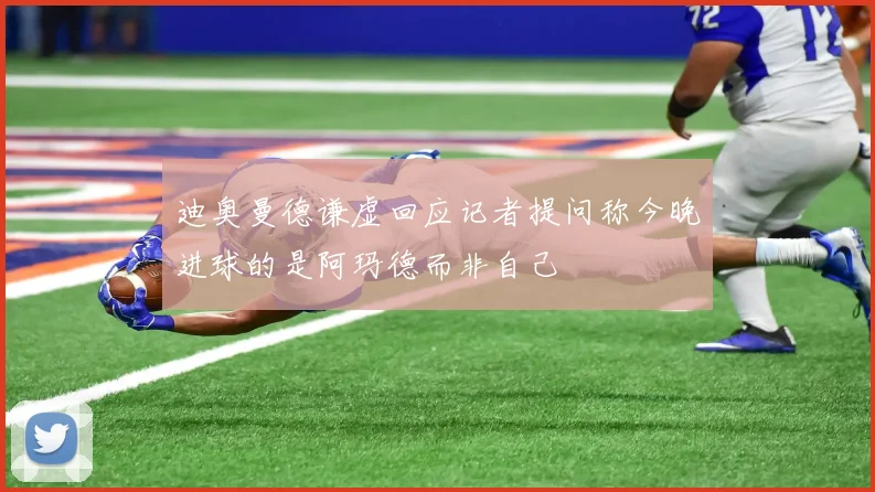 迪奥曼德谦虚回应记者提问称今晚进球的是阿玛德而非自己