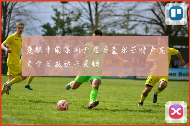 曼联季前集训开启马奎尔芒特卢克肖今日抵达卡灵顿